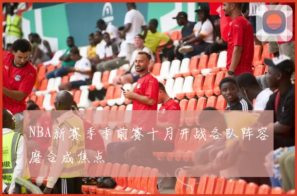 NBA新赛季季前赛十月开战各队阵容磨合成焦点