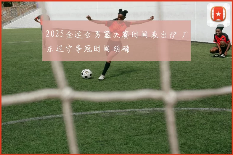 2025全运会男篮决赛时间表出炉 广东辽宁争冠时间明确