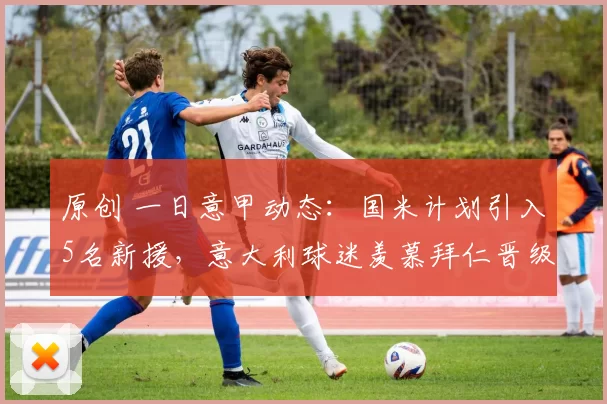 原创 一日意甲动态：国米计划引入5名新援，意大利球迷羡慕拜仁晋级