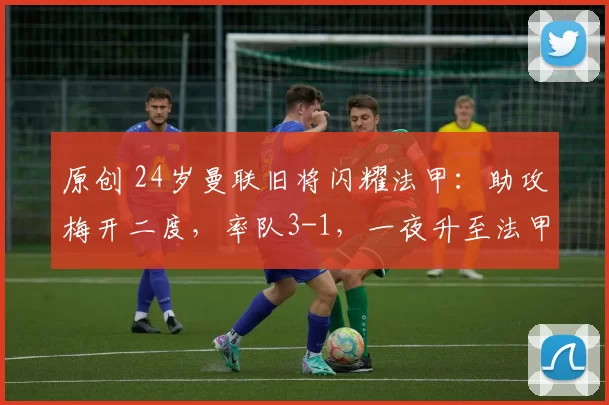 原创 24岁曼联旧将闪耀法甲：助攻梅开二度，率队3-1，一夜升至法甲第3