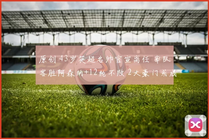 原创 43岁英超名帅官宣离任 率队客胜阿森纳+12轮不败 2大豪门或成下家