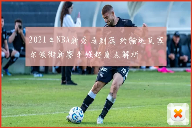 2021年NBA新秀马刺篇 约翰逊瓦塞尔领衔新赛季崛起看点解析