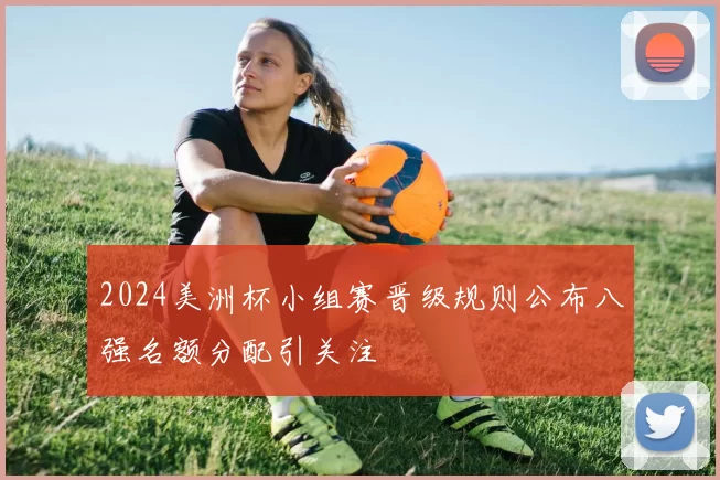 2024美洲杯小组赛晋级规则公布八强名额分配引关注