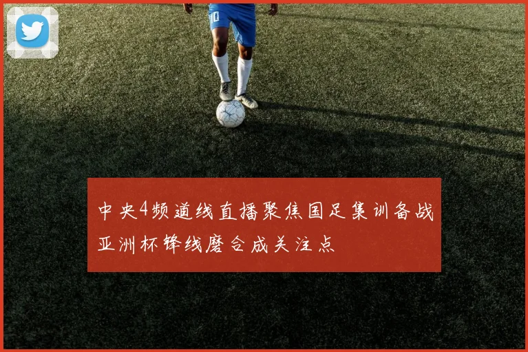 中央4频道线直播聚焦国足集训备战亚洲杯锋线磨合成关注点
