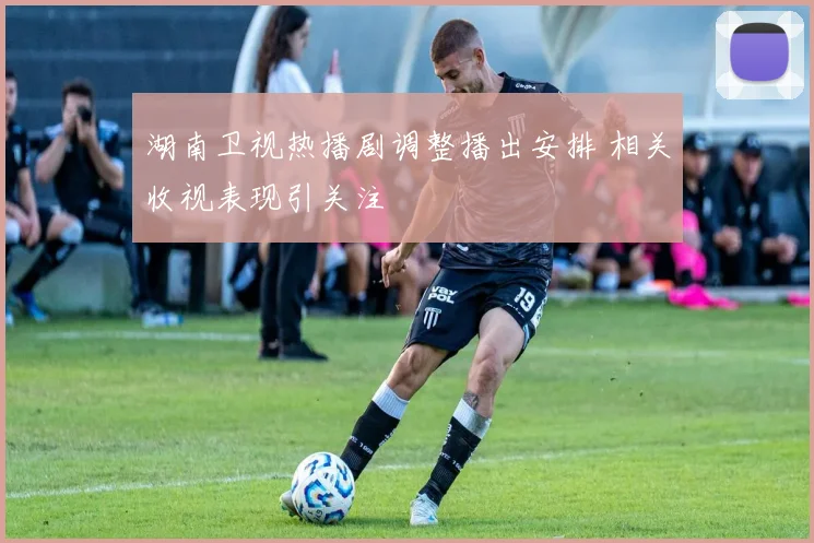 湖南卫视热播剧调整播出安排 相关收视表现引关注