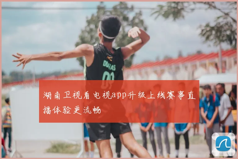 湖南卫视看电视app升级上线赛事直播体验更流畅