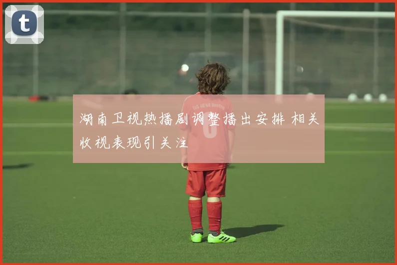 湖南卫视热播剧调整播出安排 相关收视表现引关注