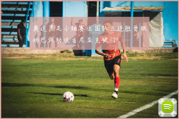 奥运男足小组赛法国队三连胜晋级姆巴佩助攻吉尼亚克破门