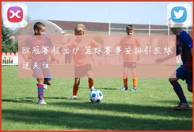 欧冠赛程出炉 篮球赛事安排引发球迷关注